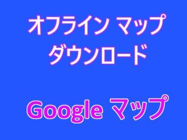 Googleマップの設定：オフライン マップのダウンロードと使い方